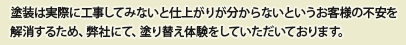 塗装は実際に工事してみないと仕上がりが分からないというお客様の不安を解消するため、弊社にて、塗り替え体験をしていただいております。