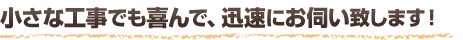 小さな工事でも喜んで、迅速にお伺い致します！