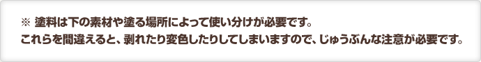 ※ 塗料は下の素材や塗る場所によって使い分けが必要です。これらを間違えると、剥れたり変色したりしてしまいますので、じゅうぶんな注意が必要です。