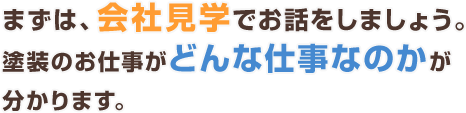 まずは、会社見学でお話をしましょう。塗装のお仕事がどんな仕事なのかが分かります。